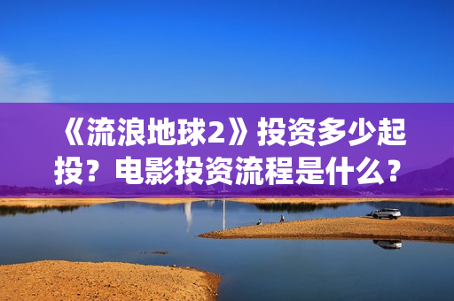 《流浪地球2》投资多少起投？电影投资流程是什么？(《流浪地球2》免费版在线观看)