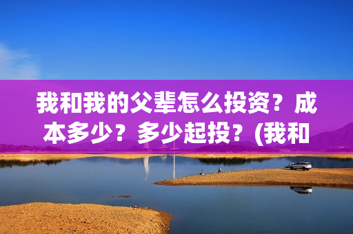 我和我的父辈怎么投资？成本多少？多少起投？(我和我的父辈怎么写)
