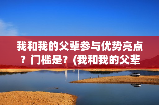 我和我的父辈参与优势亮点？门槛是？(我和我的父辈写的啥)