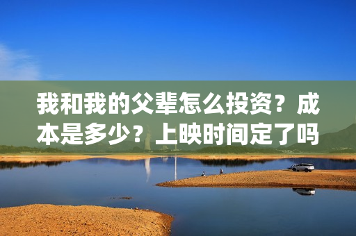 我和我的父辈怎么投资？成本是多少？上映时间定了吗？(我和我的父辈啥意思)