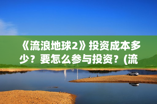 《流浪地球2》投资成本多少？要怎么参与投资？(流浪地球2免费观看完整视频高清)