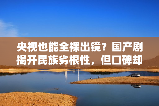 央视也能全裸出镜？国产剧揭开民族劣根性，但口碑却爆火出圈？