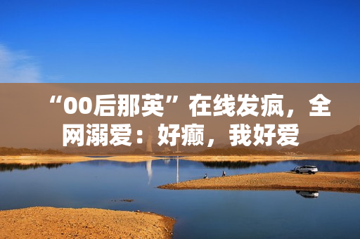 “00后那英”在线发疯，全网溺爱：好癫，我好爱