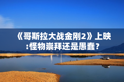 《哥斯拉大战金刚2》上映:怪物崇拜还是愚蠢？