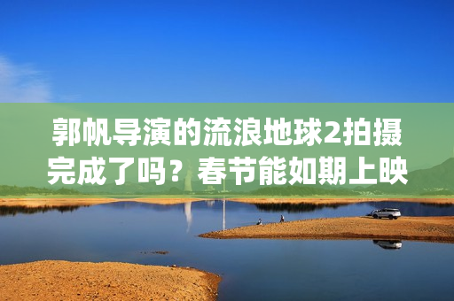 郭帆导演的流浪地球2拍摄完成了吗？春节能如期上映吗？投资值得吗?(郭帆导演的流浪地球电影)