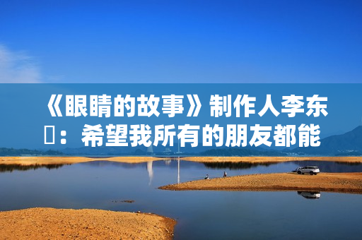 《眼睛的故事》制作人李东珅:希望我所有的朋友都能爱护自己的眼睛 《眼睛的故事》制作人李东珅:希望我所有的朋友都能爱护自己的眼睛