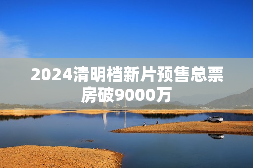2024清明档新片预售总票房破9000万