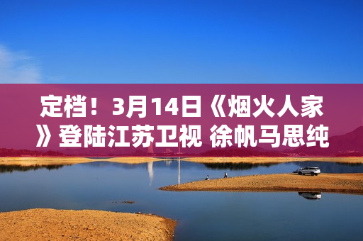 定档！3月14日《烟火人家》登陆江苏卫视 徐帆马思纯携手诠释家的含义