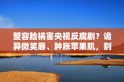 整容脸祸害央视反腐剧？诡异微笑唇、肿胀苹果肌，别辣观众眼睛了