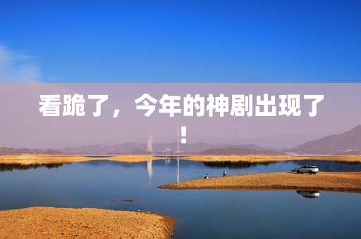 看跪了，今年的神剧出现了！