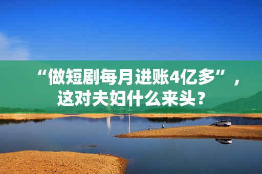 “做短剧每月进账4亿多”，这对夫妇什么来头？