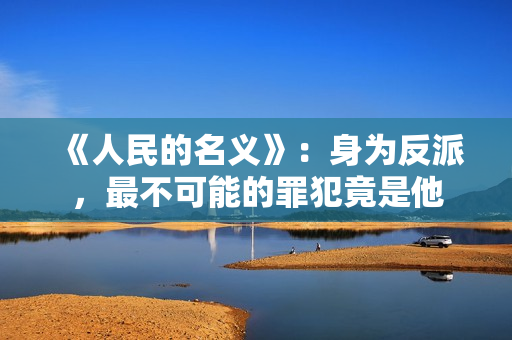 《人民的名义》：身为反派，最不可能的罪犯竟是他