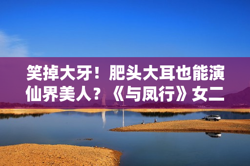 笑掉大牙！肥头大耳也能演仙界美人？《与凤行》女二选角真失败