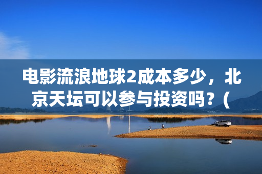 电影流浪地球2成本多少，北京天坛可以参与投资吗？(电影流浪地球2完整版)