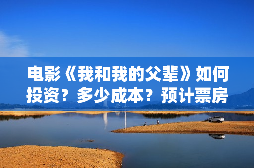电影《我和我的父辈》如何投资？多少成本？预计票房多少？(电影我和我的祖国免费观看完整版)