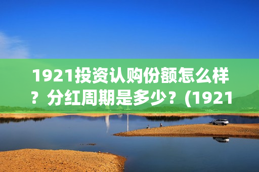 1921投资认购份额怎么样？分红周期是多少？(1921 投资方)
