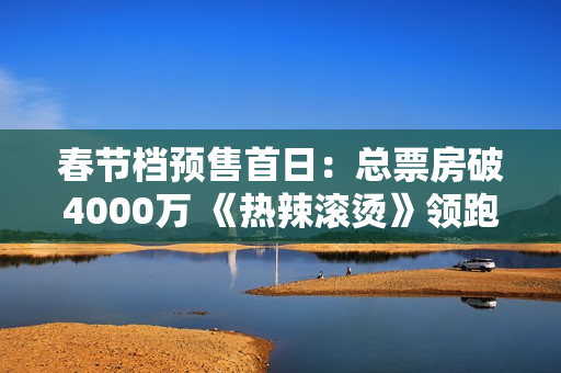 春节档预售首日：总票房破4000万 《热辣滚烫》领跑
