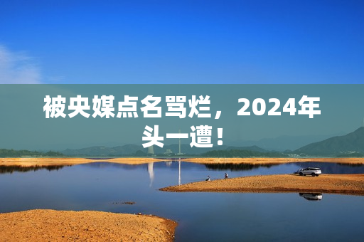 被央媒点名骂烂，2024年头一遭！