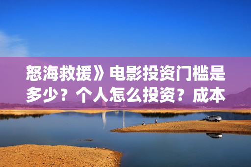 怒海救援》电影投资门槛是多少?个人怎么投资?成本是多少?(怒海救援电影高清完整版在线观看) 怒海救援》电影投资门槛是多少?个人怎么投资?成本是多少?(怒海救援电影高清完整版在线观看)