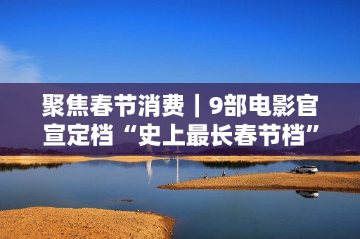 聚焦春节消费｜9部电影官宣定档“史上最长春节档”，有望创票房新高