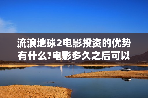 流浪地球2电影投资的优势有什么?电影多久之后可以分红？(流浪地球2电影票房)