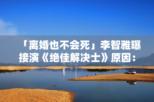 「离婚也不会死」李智雅曝接演《绝佳解决士》原因：想展现真实的我