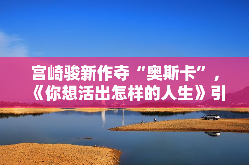 宫崎骏新作夺“奥斯卡”，《你想活出怎样的人生》引进内地