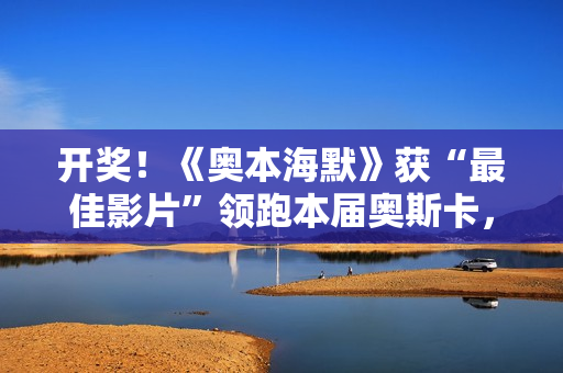 开奖！《奥本海默》获“最佳影片”领跑本届奥斯卡，陪跑影片也有看点！