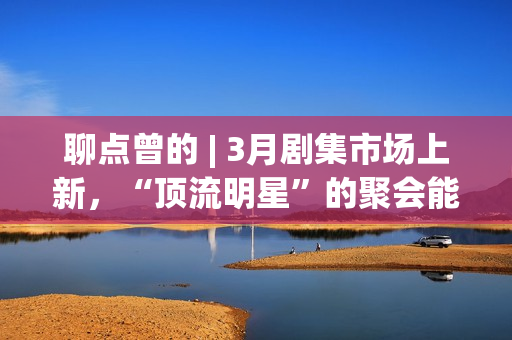 聊点曾的 | 3月剧集市场上新，“顶流明星”的聚会能带来惊喜吗？