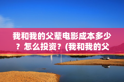 我和我的父辈电影成本多少？怎么投资？(我和我的父辈电视剧)
