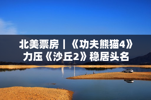 北美票房｜《功夫熊猫4》力压《沙丘2》稳居头名