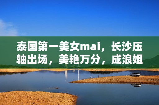 泰国第一美女mai，长沙压轴出场，美艳万分，成浪姐5最强选手之一