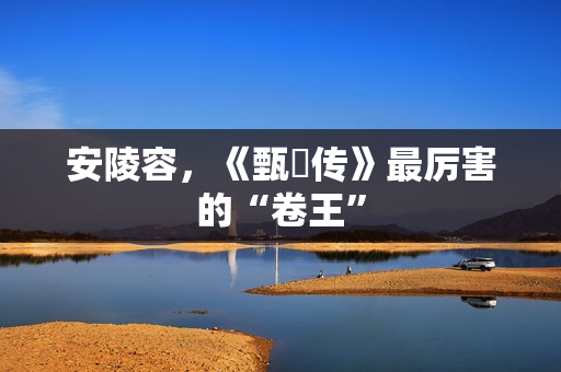 安陵容，《甄嬛传》最厉害的“卷王”