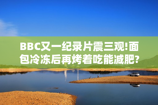 BBC又一纪录片震三观!面包冷冻后再烤着吃能减肥?碳水吃太多会不孕?你骗过了大脑!