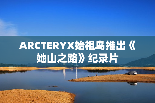 ARCTERYX始祖鸟推出《她山之路》纪录片