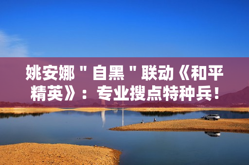 姚安娜＂自黑＂联动《和平精英》：专业搜点特种兵！