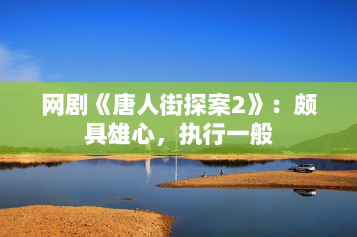 网剧《唐人街探案2》：颇具雄心，执行一般