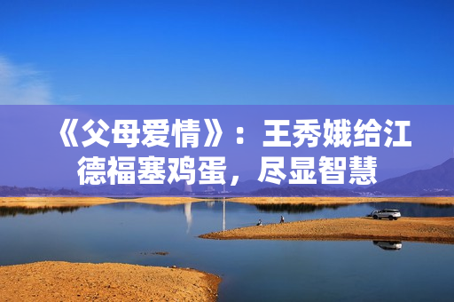 《父母爱情》：王秀娥给江德福塞鸡蛋，尽显智慧