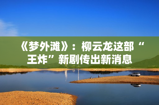 《梦外滩》：柳云龙这部“王炸”新剧传出新消息