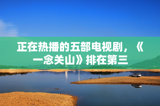 正在热播的五部电视剧,《一念关山》排在第三 正在热播的五部电视剧,《一念关山》排在第三