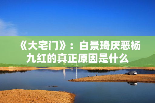 《大宅门》：白景琦厌恶杨九红的真正原因是什么