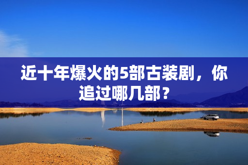 近十年爆火的5部古装剧，你追过哪几部？