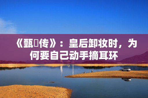 《甄嬛传》：皇后卸妆时，为何要自己动手摘耳环