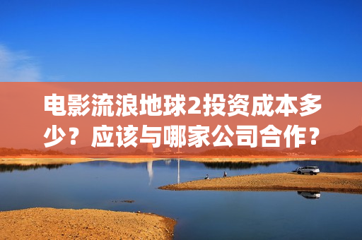 电影流浪地球2投资成本多少？应该与哪家公司合作？(电影流浪地球2自上映以来打破多个中国影视记录)