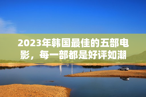 2023年韩国最佳的五部电影，每一部都是好评如潮