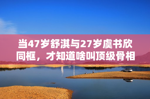 当47岁舒淇与27岁虞书欣同框，才知道啥叫顶级骨相