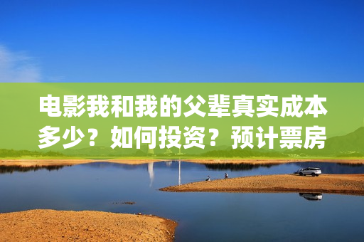 电影我和我的父辈真实成本多少？如何投资？预计票房多少？(电影我和我的父亲演员表全部)
