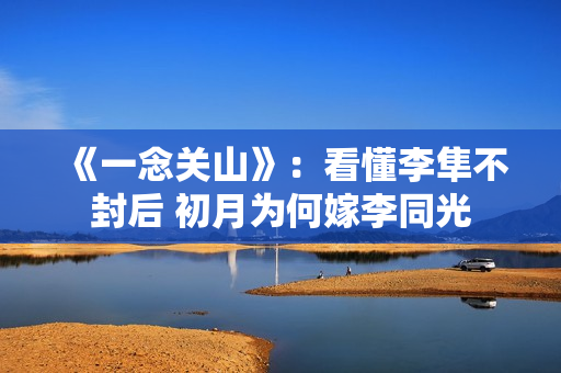 《一念关山》：看懂李隼不封后 初月为何嫁李同光