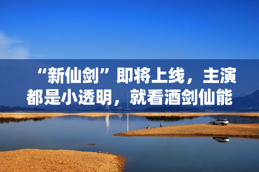 “新仙剑”即将上线，主演都是小透明，就看酒剑仙能否超越谢君豪