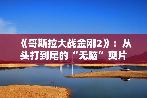 《哥斯拉大战金刚2》：从头打到尾的“无脑”爽片